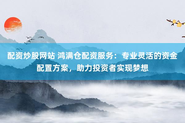 配资炒股网站 鸿满仓配资服务：专业灵活的资金配置方案，助力投资者实现梦想