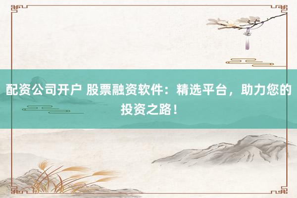 配资公司开户 股票融资软件：精选平台，助力您的投资之路！