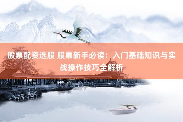 股票配资选股 股票新手必读：入门基础知识与实战操作技巧全解析