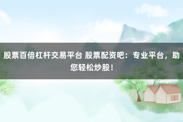 股票百倍杠杆交易平台 股票配资吧：专业平台，助您轻松炒股！