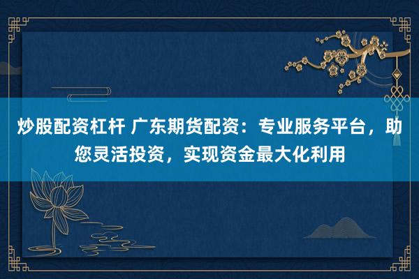炒股配资杠杆 广东期货配资：专业服务平台，助您灵活投资，实现资金最大化利用