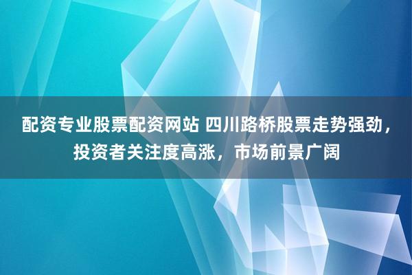 配资专业股票配资网站 四川路桥股票走势强劲，投资者关注度高涨，市场前景广阔
