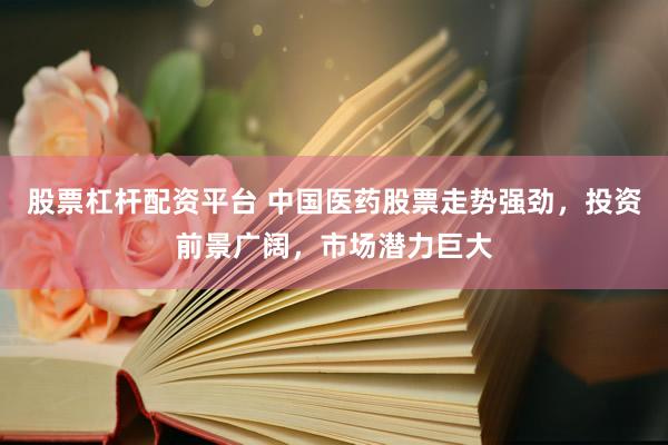 股票杠杆配资平台 中国医药股票走势强劲，投资前景广阔，市场潜力巨大
