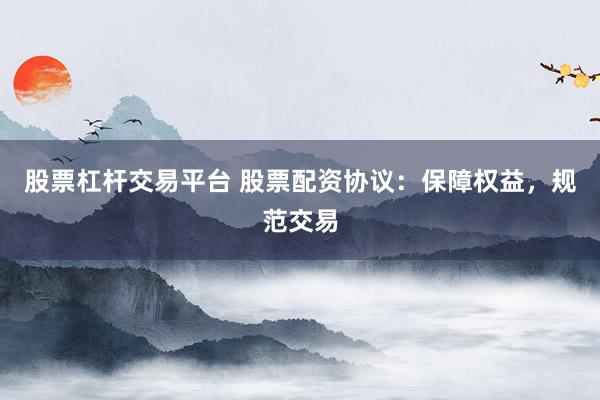 股票杠杆交易平台 股票配资协议：保障权益，规范交易