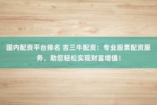 国内配资平台排名 吉三牛配资：专业股票配资服务，助您轻松实现财富增值！