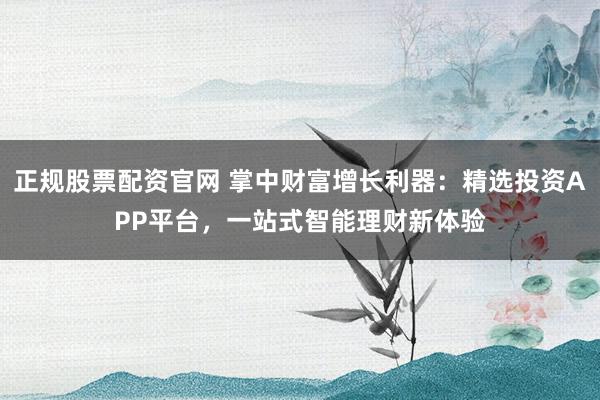 正规股票配资官网 掌中财富增长利器：精选投资APP平台，一站式智能理财新体验