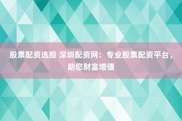 股票配资选股 深圳配资网：专业股票配资平台，助您财富增值