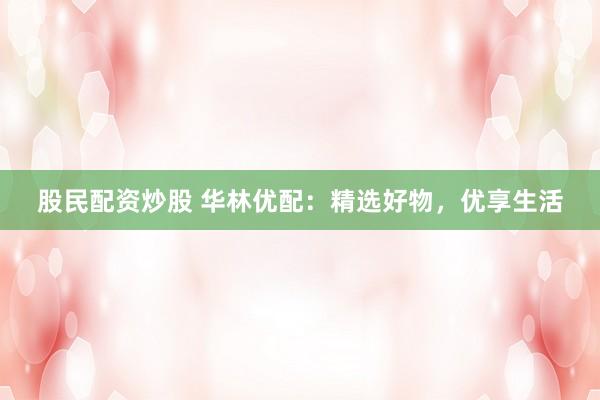 股民配资炒股 华林优配：精选好物，优享生活