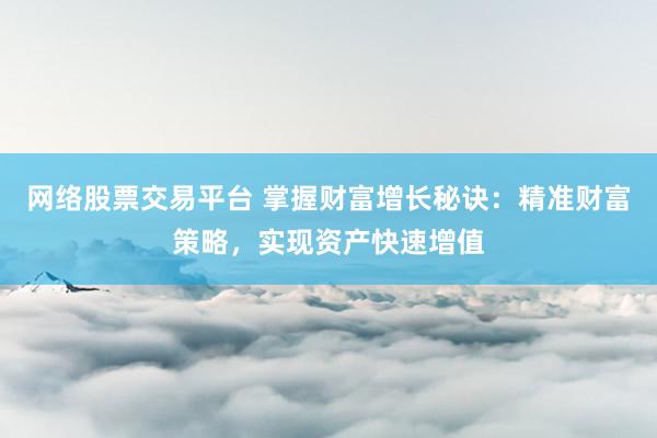 网络股票交易平台 掌握财富增长秘诀：精准财富策略，实现资产快速增值