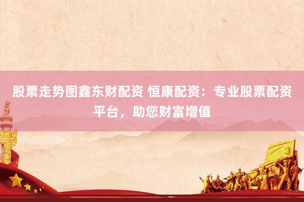 股票走势图鑫东财配资 恒康配资：专业股票配资平台，助您财富增值