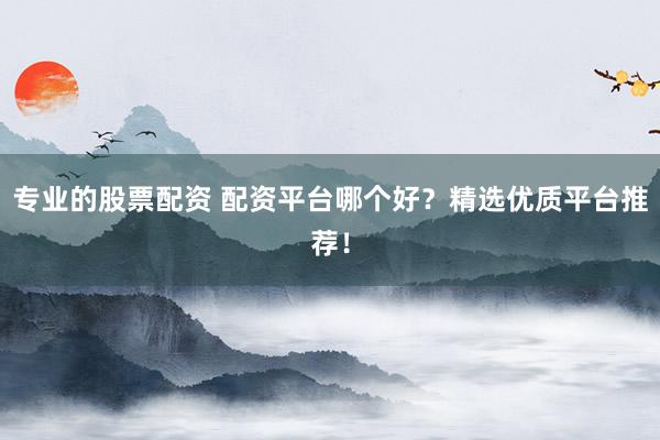 专业的股票配资 配资平台哪个好？精选优质平台推荐！