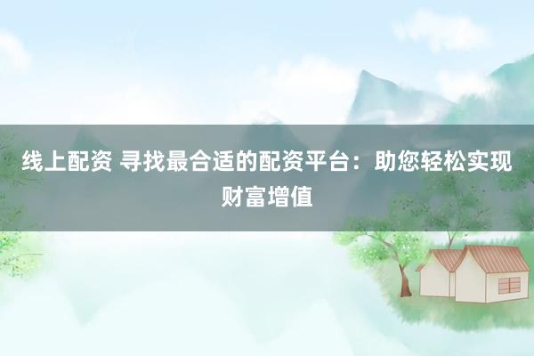 线上配资 寻找最合适的配资平台：助您轻松实现财富增值
