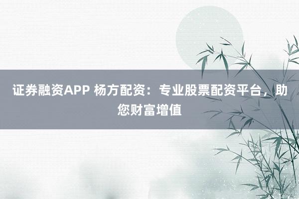 证券融资APP 杨方配资：专业股票配资平台，助您财富增值