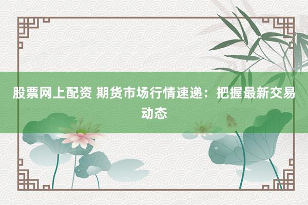 股票网上配资 期货市场行情速递：把握最新交易动态