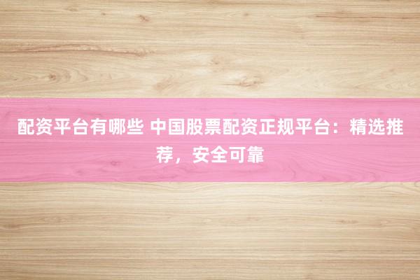 配资平台有哪些 中国股票配资正规平台：精选推荐，安全可靠