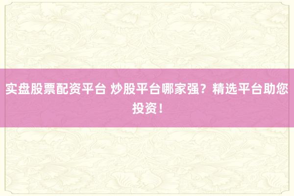 实盘股票配资平台 炒股平台哪家强？精选平台助您投资！