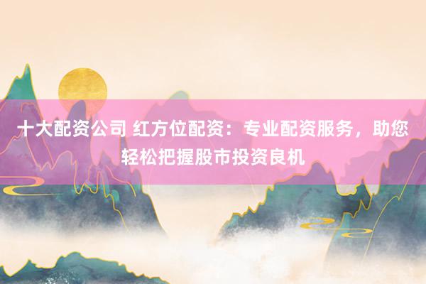 十大配资公司 红方位配资：专业配资服务，助您轻松把握股市投资良机