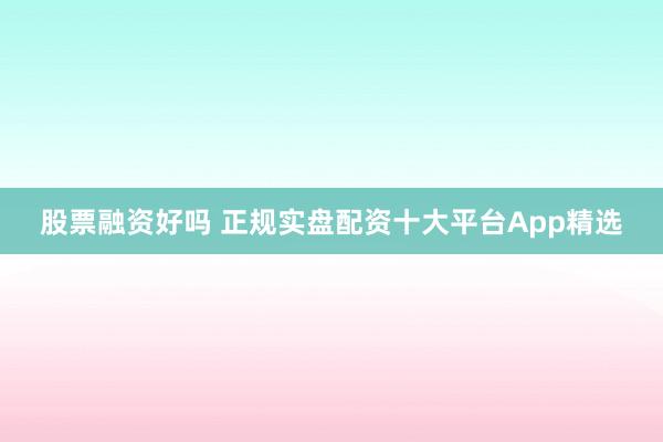 股票融资好吗 正规实盘配资十大平台App精选
