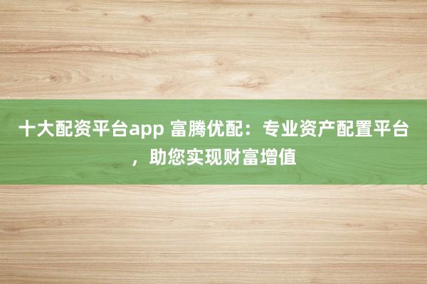 十大配资平台app 富腾优配：专业资产配置平台，助您实现财富增值