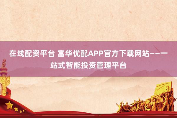 在线配资平台 富华优配APP官方下载网站——一站式智能投资管理平台