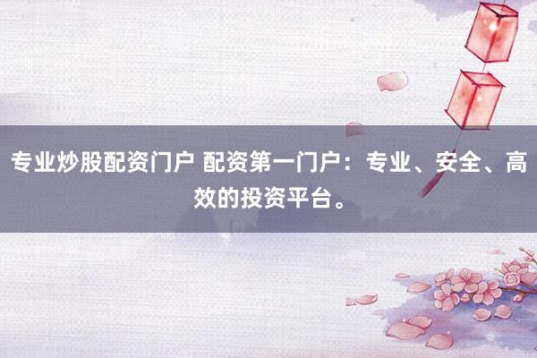 专业炒股配资门户 配资第一门户：专业、安全、高效的投资平台。