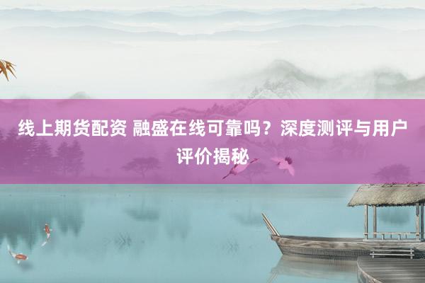 线上期货配资 融盛在线可靠吗？深度测评与用户评价揭秘