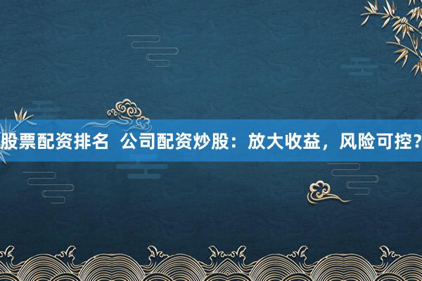 股票配资排名  公司配资炒股：放大收益，风险可控？