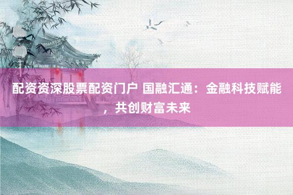 配资资深股票配资门户 国融汇通：金融科技赋能，共创财富未来