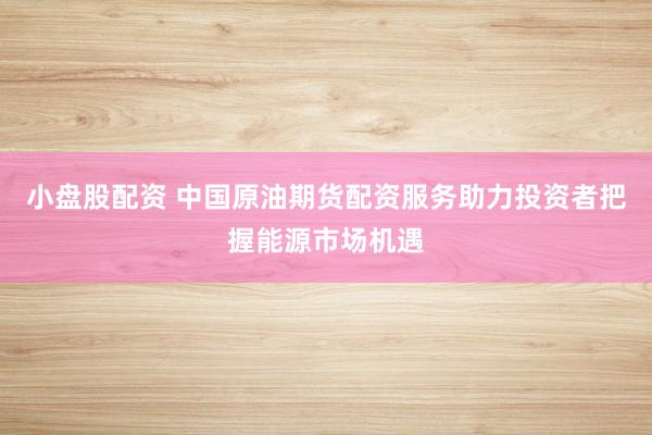 小盘股配资 中国原油期货配资服务助力投资者把握能源市场机遇