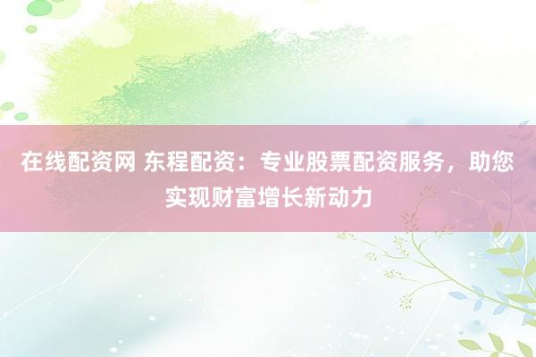 在线配资网 东程配资：专业股票配资服务，助您实现财富增长新动力