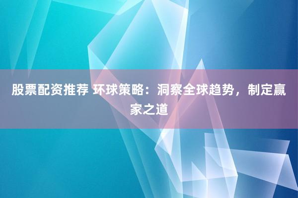 股票配资推荐 环球策略：洞察全球趋势，制定赢家之道