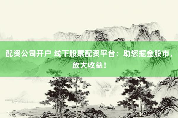 配资公司开户 线下股票配资平台：助您掘金股市，放大收益！