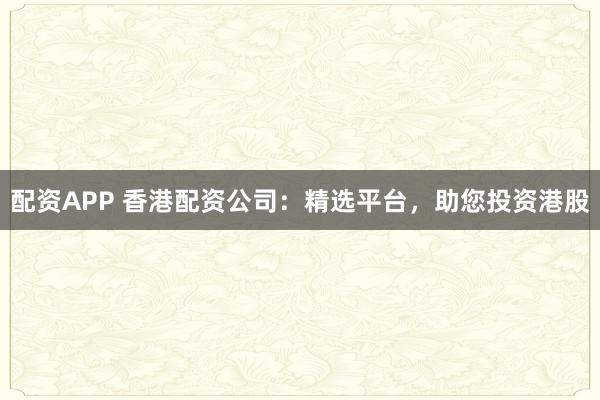 配资APP 香港配资公司：精选平台，助您投资港股