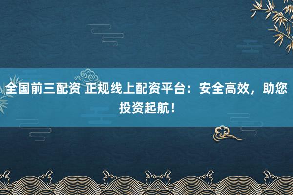 全国前三配资 正规线上配资平台：安全高效，助您投资起航！