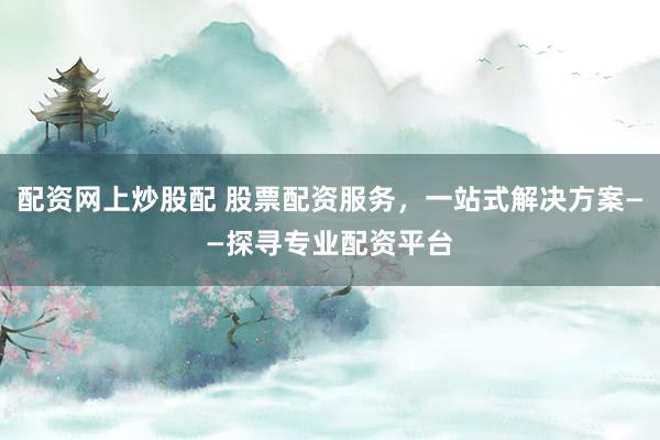 配资网上炒股配 股票配资服务，一站式解决方案——探寻专业配资平台