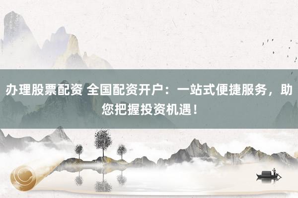 办理股票配资 全国配资开户：一站式便捷服务，助您把握投资机遇！