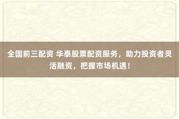全国前三配资 华泰股票配资服务，助力投资者灵活融资，把握市场机遇！