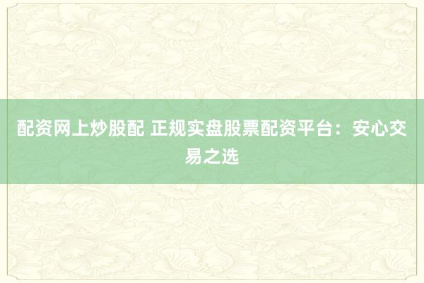 配资网上炒股配 正规实盘股票配资平台：安心交易之选