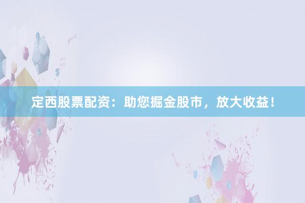 定西股票配资：助您掘金股市，放大收益！