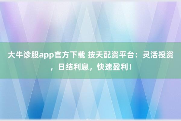 大牛诊股app官方下载 按天配资平台：灵活投资，日结利息，快速盈利！