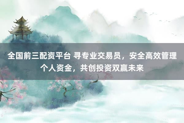全国前三配资平台 寻专业交易员，安全高效管理个人资金，共创投资双赢未来