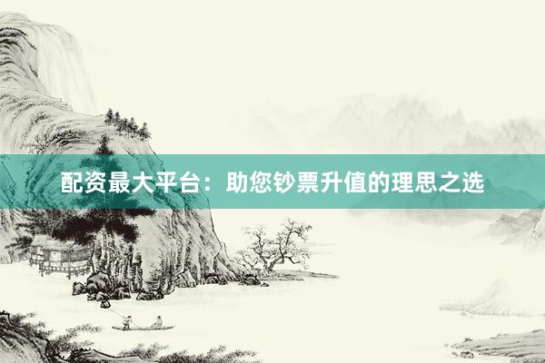 配资最大平台：助您钞票升值的理思之选