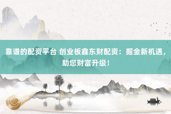 靠谱的配资平台 创业板鑫东财配资：掘金新机遇，助您财富升级！