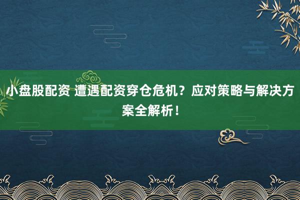 小盘股配资 遭遇配资穿仓危机？应对策略与解决方案全解析！