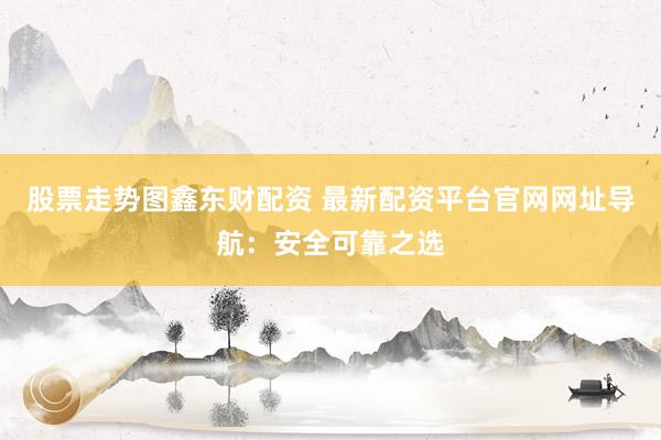 股票走势图鑫东财配资 最新配资平台官网网址导航：安全可靠之选