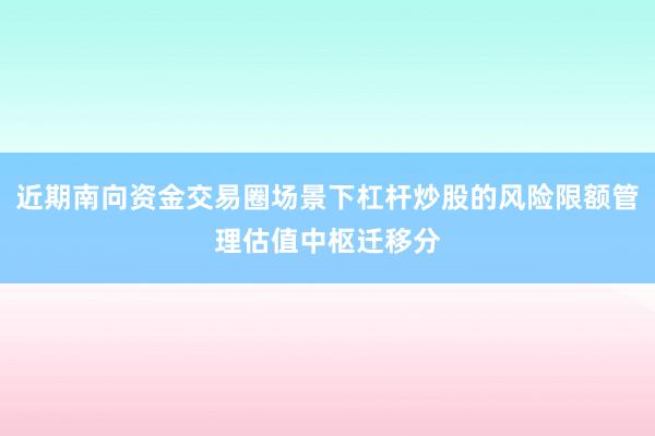 近期南向资金交易圈场景下杠杆炒股的风险限额管理估值中枢迁移分