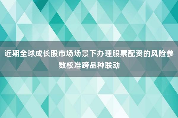 近期全球成长股市场场景下办理股票配资的风险参数校准跨品种联动