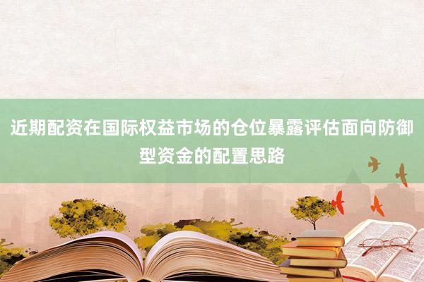 近期配资在国际权益市场的仓位暴露评估面向防御型资金的配置思路