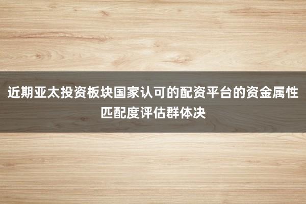 近期亚太投资板块国家认可的配资平台的资金属性匹配度评估群体决